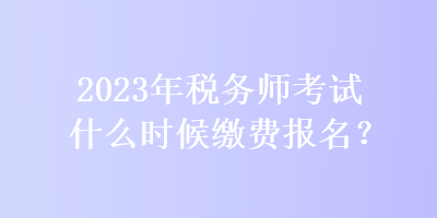 2023年稅務(wù)師考試什么時(shí)候繳費(fèi)報(bào)名？