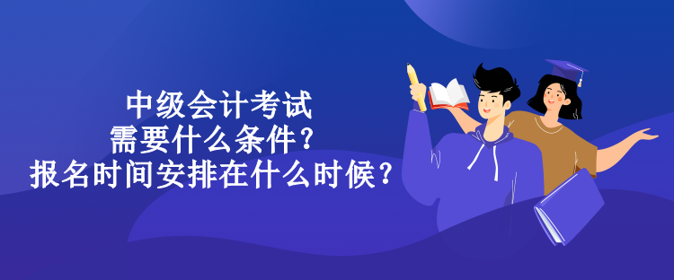 中級會計考試需要什么條件？報名時間安排在什么時候？