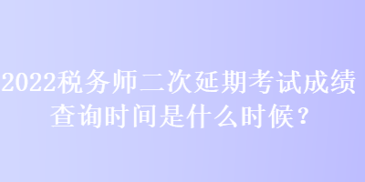 2022稅務(wù)師二次延期考試成績查詢時間是什么時候？