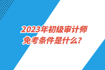 2023年初級審計(jì)師免考條件是什么？