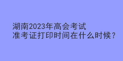 湖南2023年高會考試準考證打印時間在什么時候？