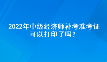 2022年中級(jí)經(jīng)濟(jì)師補(bǔ)考準(zhǔn)考證可以打印了嗎？