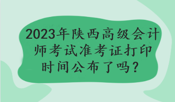 2023年陜西高級(jí)會(huì)計(jì)師考試準(zhǔn)考證打印時(shí)間公布了嗎？