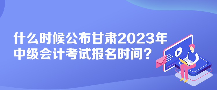 什么時(shí)候公布甘肅2023年中級(jí)會(huì)計(jì)考試報(bào)名時(shí)間？