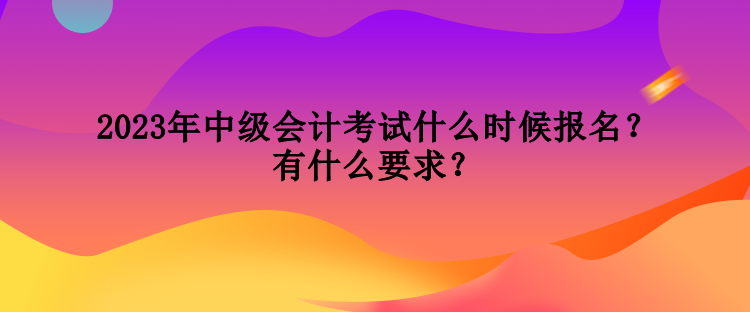 2023年中級會計考試什么時候報名？有什么要求？