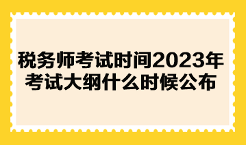 稅務師考試時間2023年考試大綱什么時候公布？