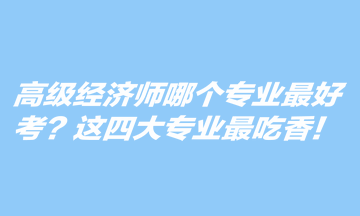 高級(jí)經(jīng)濟(jì)師哪個(gè)專業(yè)最好考？這四大專業(yè)最吃香！