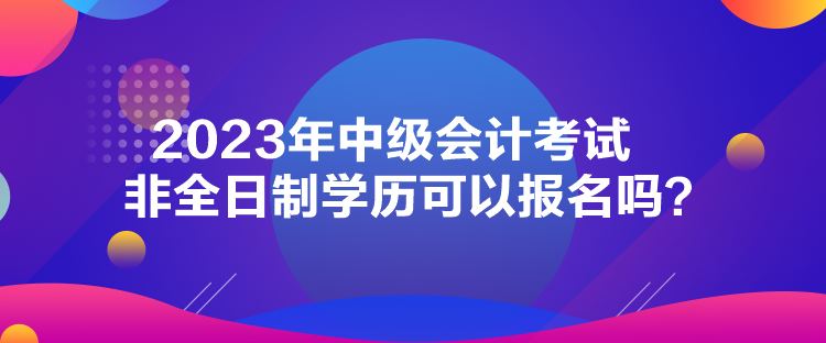 2023年中級(jí)會(huì)計(jì)考試非全日制學(xué)歷可以報(bào)名嗎？