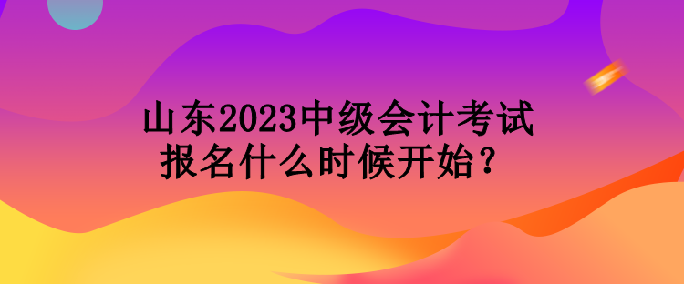 山東2023中級會計考試報名什么時候開始？