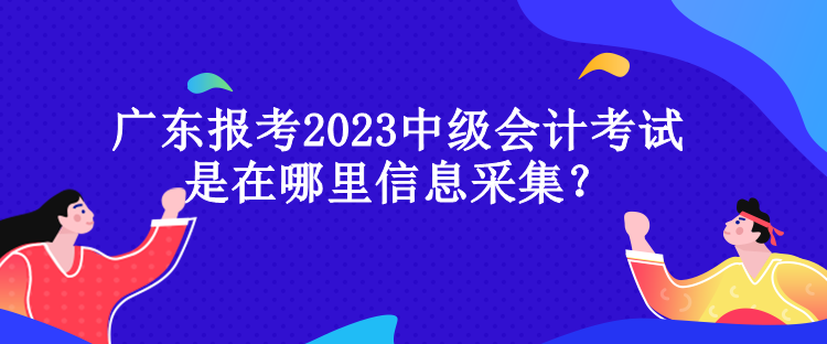 廣東報(bào)考2023中級(jí)會(huì)計(jì)考試是在哪里信息采集？