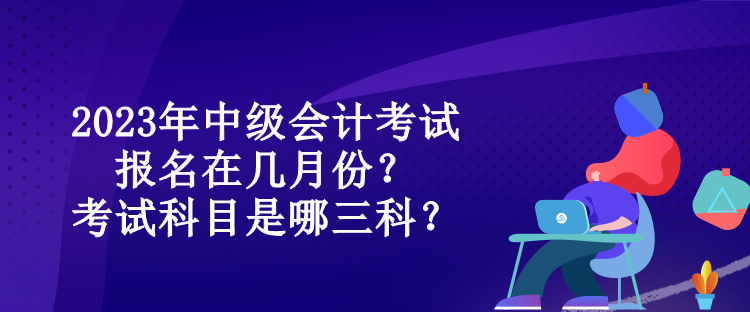 2023年中級會計(jì)考試報名在幾月份？考試科目是哪三科？