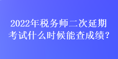 2022年稅務師二次延期考試什么時候能查成績？