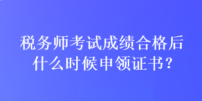 稅務(wù)師考試成績合格后什么時候申領(lǐng)證書？