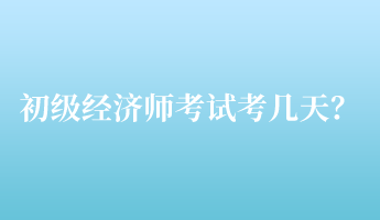 初級(jí)經(jīng)濟(jì)師考試考幾天？