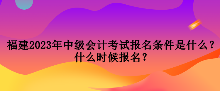 福建2023年中級(jí)會(huì)計(jì)考試報(bào)名條件是什么？什么時(shí)候報(bào)名？