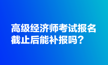 高級經(jīng)濟(jì)師考試報名截止后能補(bǔ)報嗎？