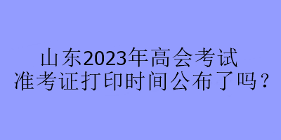 山東2023年高會考試準(zhǔn)考證打印時間公布了嗎？