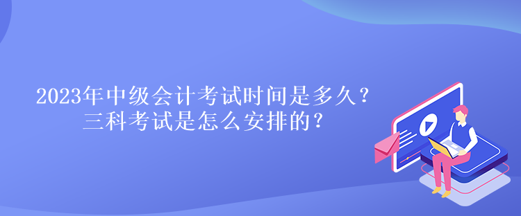 2023年中級會計考試時間是多久？三科考試是怎么安排的？