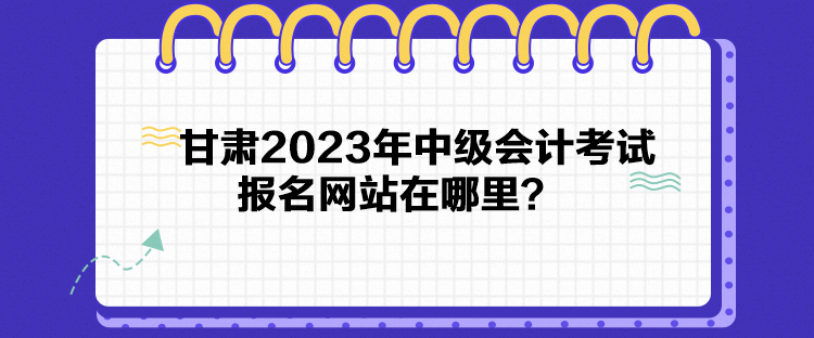 甘肅2023年中級(jí)會(huì)計(jì)考試報(bào)名網(wǎng)站在哪里？