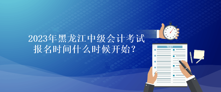 2023年黑龍江中級會計考試報名時間什么時候開始？