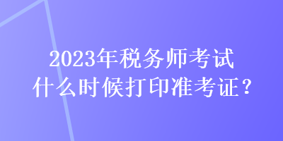 2023年稅務(wù)師考試什么時候打印準(zhǔn)考證？