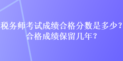 稅務師考試成績合格分數(shù)是多少？合格成績保留幾年？