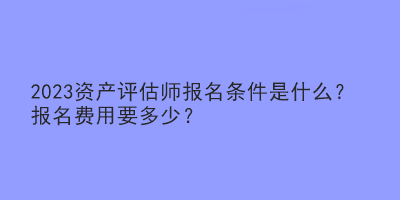 2023資產(chǎn)評(píng)估師報(bào)名條件是什么？報(bào)名費(fèi)用要多少？