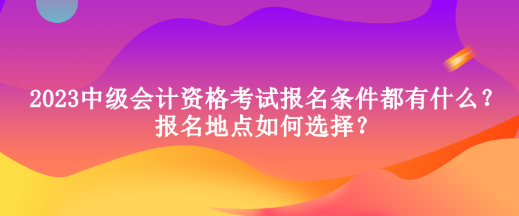 2023中級會計資格考試報名條件都有什么？報名地點如何選擇？