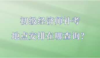 初級經(jīng)濟(jì)師補(bǔ)考地點(diǎn)安排在哪查詢？