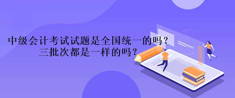 中級會計考試試題是全國統(tǒng)一的嗎？三批次都是一樣的嗎？