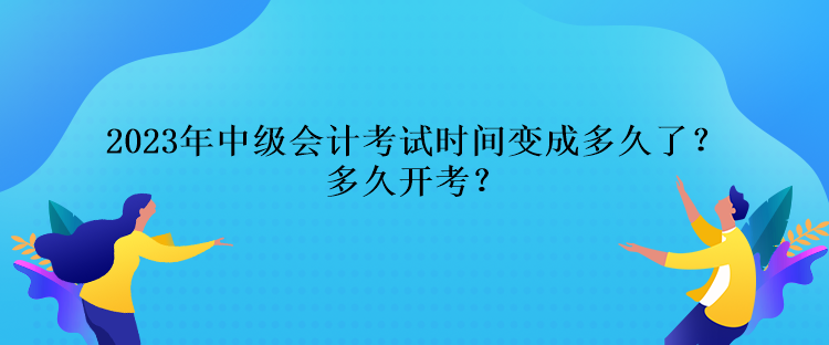 2023年中級會計考試時間變成多久了？多久開考？