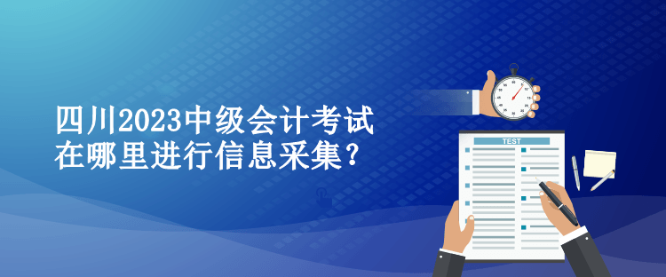 四川2023中級(jí)會(huì)計(jì)考試在哪里進(jìn)行信息采集？