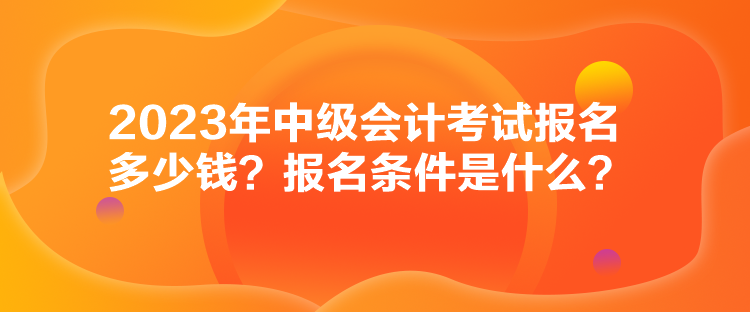 2023年中級(jí)會(huì)計(jì)考試報(bào)名多少錢？報(bào)名條件是什么？