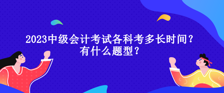 2023中級(jí)會(huì)計(jì)考試各科考多長(zhǎng)時(shí)間？有什么題型？