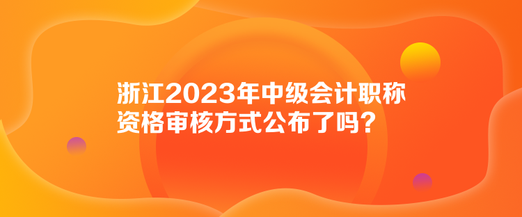 浙江2023年中級會計職稱資格審核方式公布了嗎？