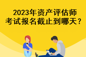 2023年資產(chǎn)評估師考試報名截止到哪天？