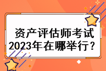 資產(chǎn)評估師考試2023年在哪舉行？