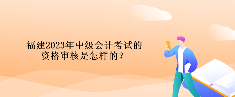 福建2023年中級(jí)會(huì)計(jì)考試的資格審核是怎樣的？