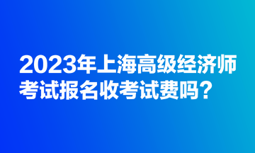 2023年上海高級(jí)經(jīng)濟(jì)師考試報(bào)名收考試費(fèi)嗎？