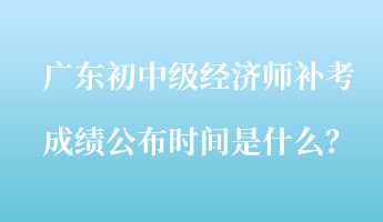 廣東初中級經(jīng)濟(jì)師補(bǔ)考成績公布時間是什么？