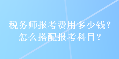 稅務師報考費用多少錢？怎么搭配報考科目？