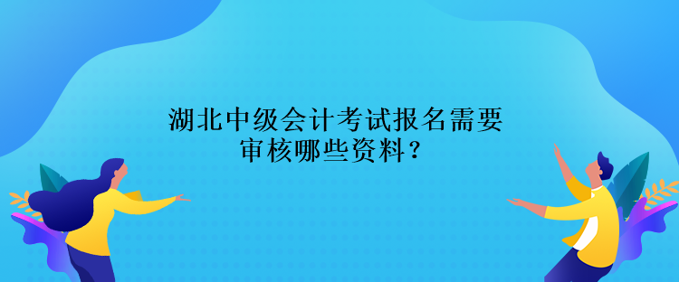 湖北中級會計考試報名需要審核哪些資料？