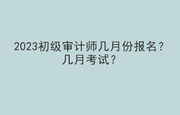 2023初級審計師幾月份報名？幾月考試？