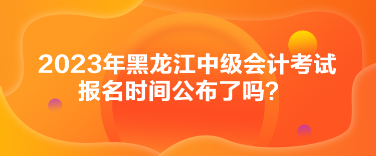 2023年黑龍江中級會計考試報名時間公布了嗎？