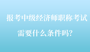 報(bào)考中級(jí)經(jīng)濟(jì)師職稱考試需要什么條件嗎？