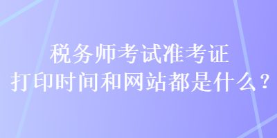 稅務(wù)師考試準(zhǔn)考證打印時間和網(wǎng)站都是什么？