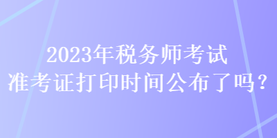 2023年稅務(wù)師考試準(zhǔn)考證打印時(shí)間公布了嗎？