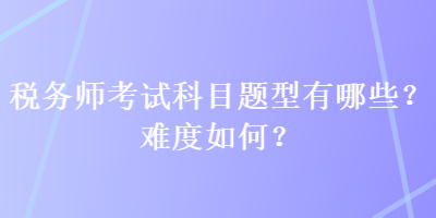 稅務(wù)師考試科目題型有哪些？難度如何？