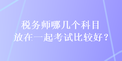 稅務師哪幾個科目放在一起考試比較好？