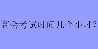 高會(huì)考試時(shí)間幾個(gè)小時(shí)？